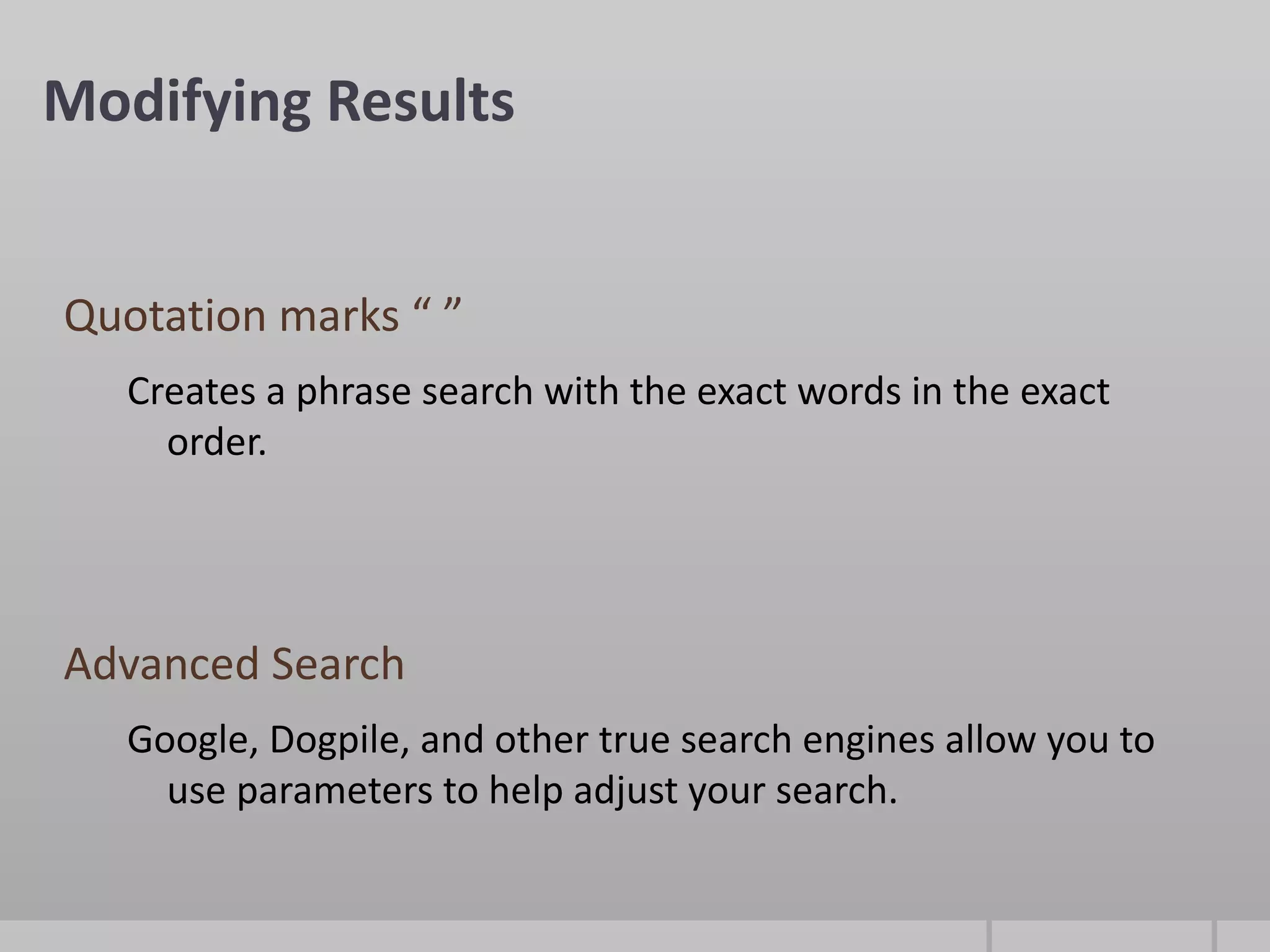 Modifying Results


Quotation marks “ ”
   Creates a phrase search with the exact words in the exact
     order.




Advanced Search
   Google, Dogpile, and other true search engines allow you to
     use parameters to help adjust your search.
 