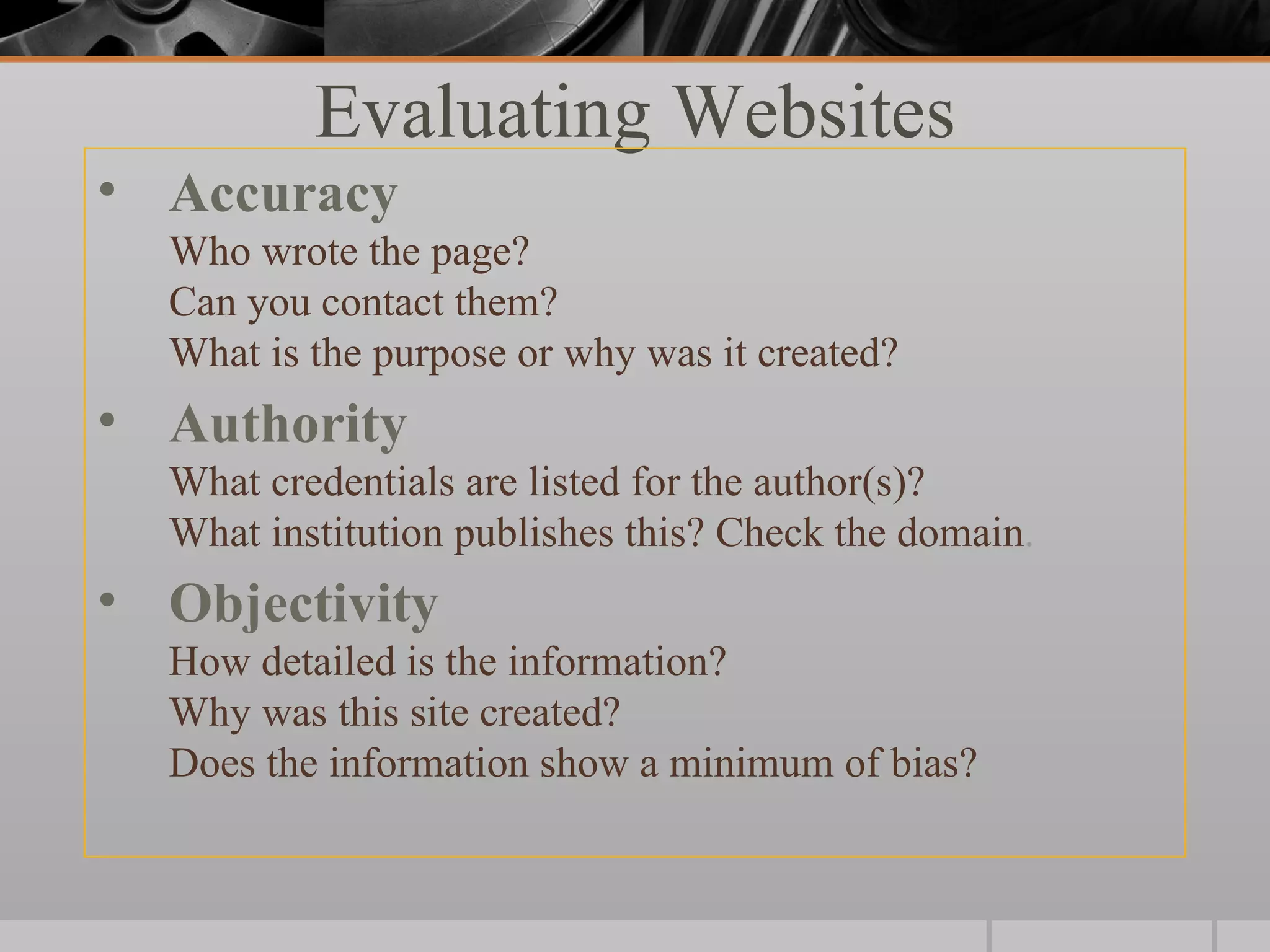 Evaluating Websites
• Accuracy
  Who wrote the page?
  Can you contact them?
  What is the purpose or why was it created?
• Authority
  What credentials are listed for the author(s)?
  What institution publishes this? Check the domain.
• Objectivity
  How detailed is the information?
  Why was this site created?
  Does the information show a minimum of bias?
 