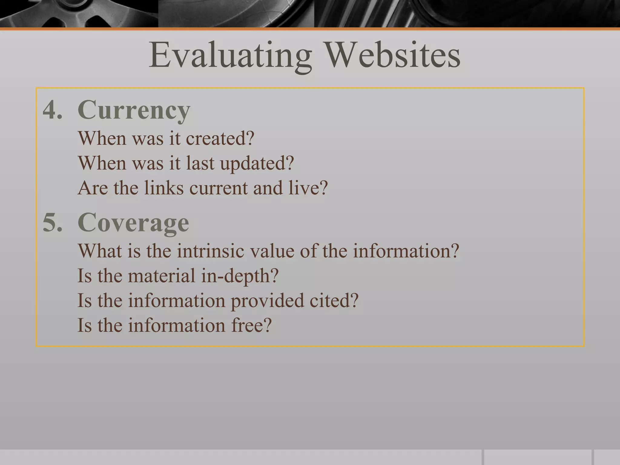 Evaluating Websites
4. Currency
  When was it created?
  When was it last updated?
  Are the links current and live?
5. Coverage
  What is the intrinsic value of the information?
  Is the material in-depth?
  Is the information provided cited?
  Is the information free?
 