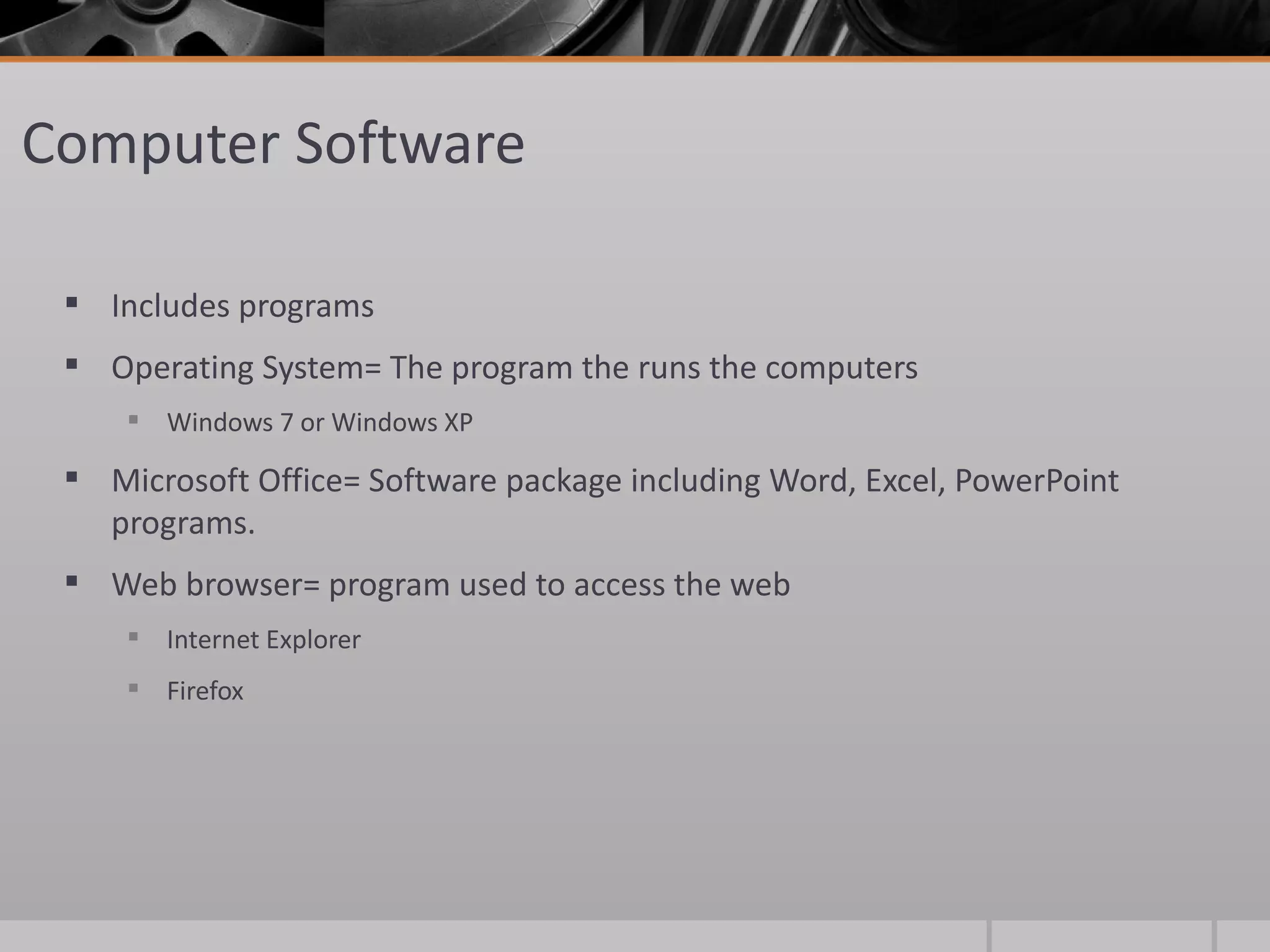 Computer Software

  Includes programs
  Operating System= The program the runs the computers
      Windows 7 or Windows XP

  Microsoft Office= Software package including Word, Excel, PowerPoint
   programs.
  Web browser= program used to access the web
      Internet Explorer
      Firefox
 