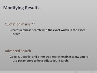 Modifying Results


Quotation marks “ ”
   Creates a phrase search with the exact words in the exact
     order.




Advanced Search
   Google, Dogpile, and other true search engines allow you to
     use parameters to help adjust your search.
 