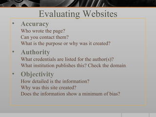 Evaluating Websites
• Accuracy
  Who wrote the page?
  Can you contact them?
  What is the purpose or why was it created?
• Authority
  What credentials are listed for the author(s)?
  What institution publishes this? Check the domain.
• Objectivity
  How detailed is the information?
  Why was this site created?
  Does the information show a minimum of bias?
 