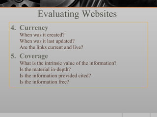 Evaluating Websites
4. Currency
  When was it created?
  When was it last updated?
  Are the links current and live?
5. Coverage
  What is the intrinsic value of the information?
  Is the material in-depth?
  Is the information provided cited?
  Is the information free?
 