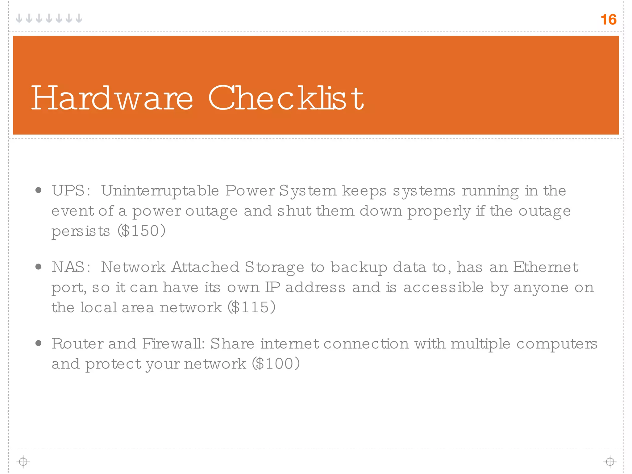 Hardware Checklist UPS:  Uninterruptable Power System keeps systems running in the event of a power outage and shut them down properly if the outage persists ($150) NAS:  Network Attached Storage to backup data to, has an Ethernet port, so it can have its own IP address and is accessible by anyone on the local area network ($115) Router and Firewall: Share internet connection with multiple computers and protect your network ($100) 