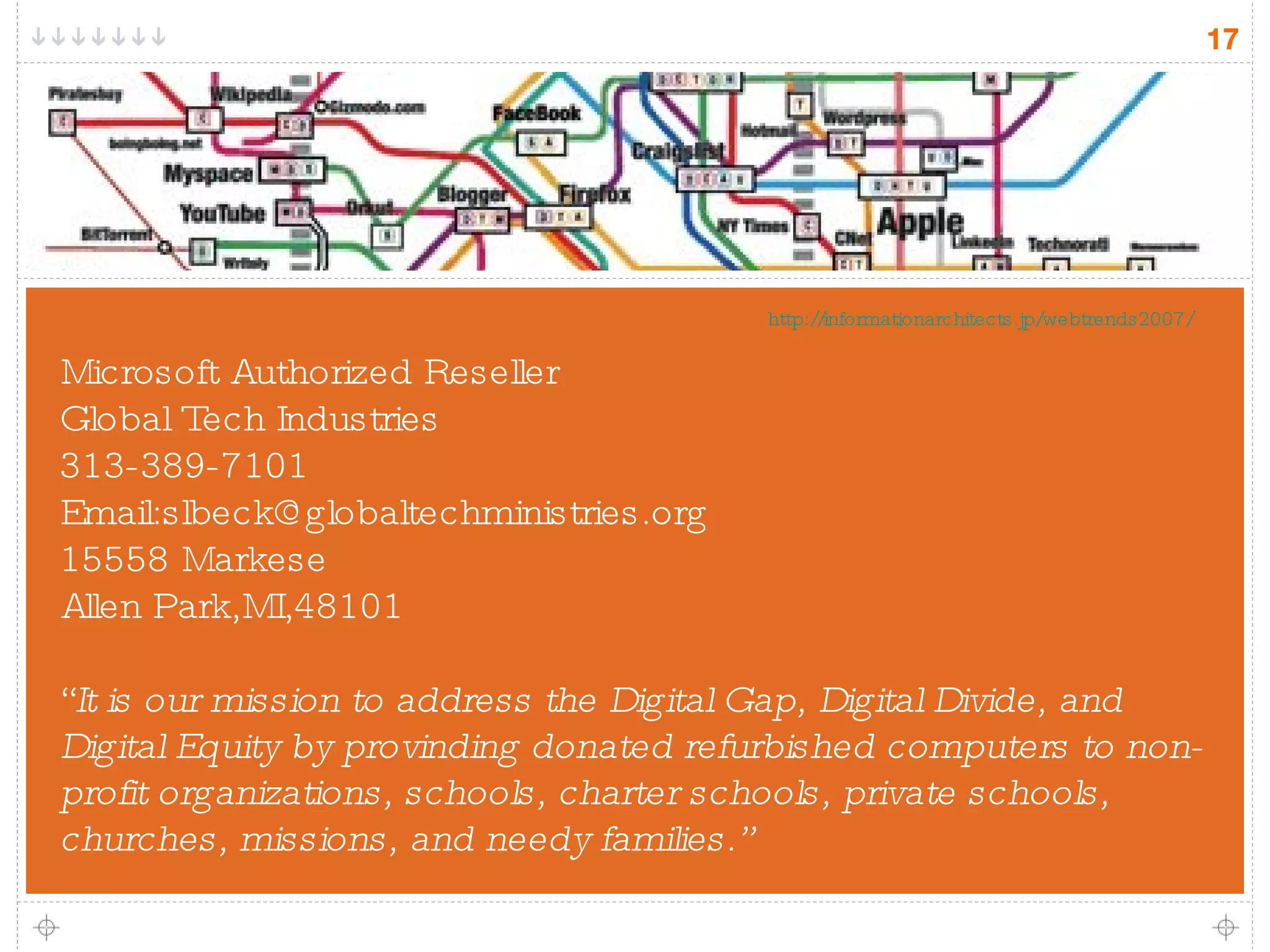 Microsoft Authorized Reseller Global Tech Industries 313-389-7101 Email:slbeck@globaltechministries.org 15558 Markese Allen Park,MI,48101 “ It is our mission to address the Digital Gap, Digital Divide, and Digital Equity by provinding donated refurbished computers to non-profit organizations, schools, charter schools, private schools, churches, missions, and needy families.” http://informationarchitects.jp/webtrends2007/ 
