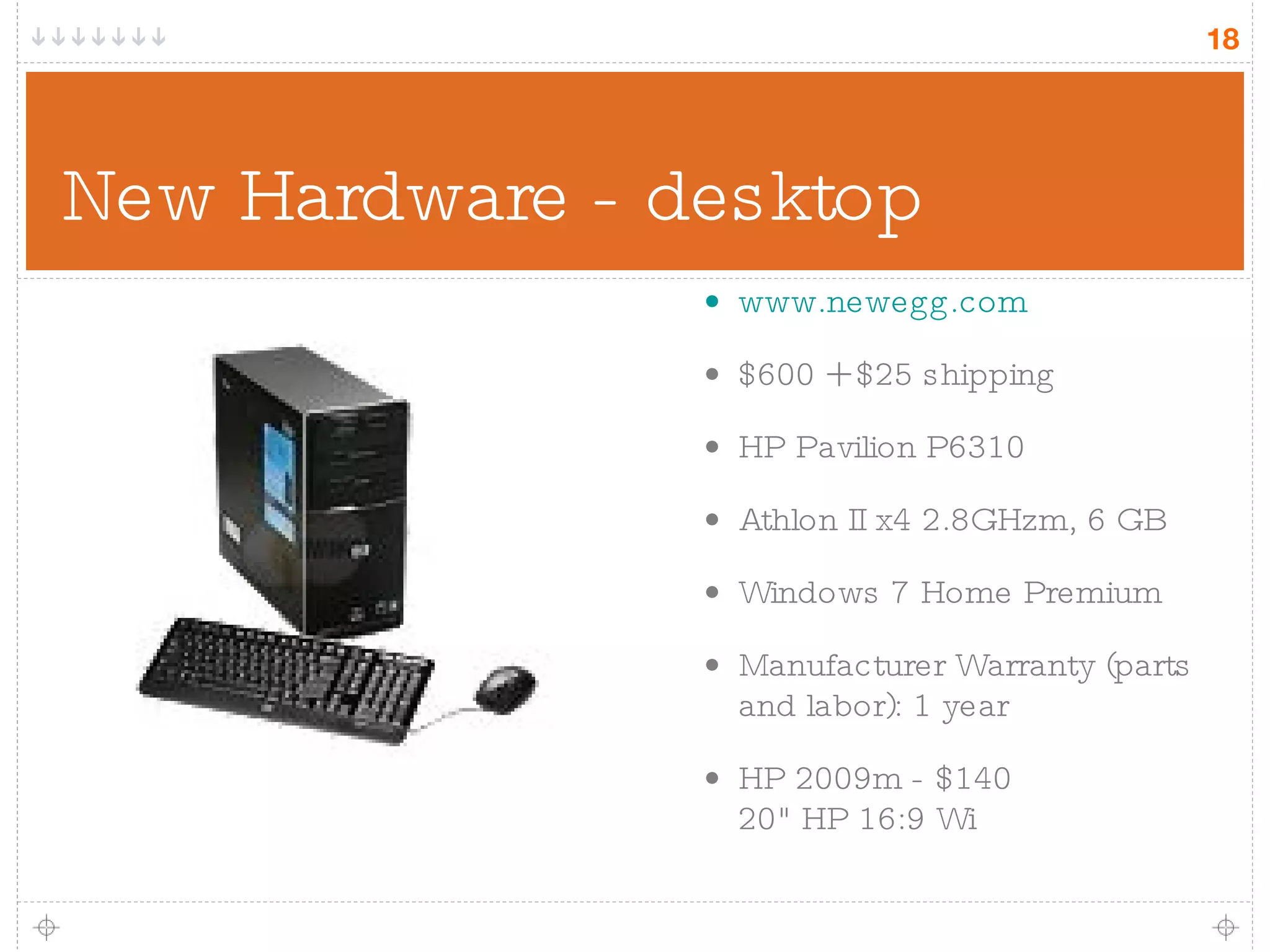 New Hardware - desktop www.newegg.com $600 + $25 shipping HP Pavilion P6310 Athlon II x4 2.8GHzm, 6 GB Windows 7 Home Premium Manufacturer Warranty (parts and labor): 1 year HP 2009m - $140 20&quot; HP 16:9 Wi 