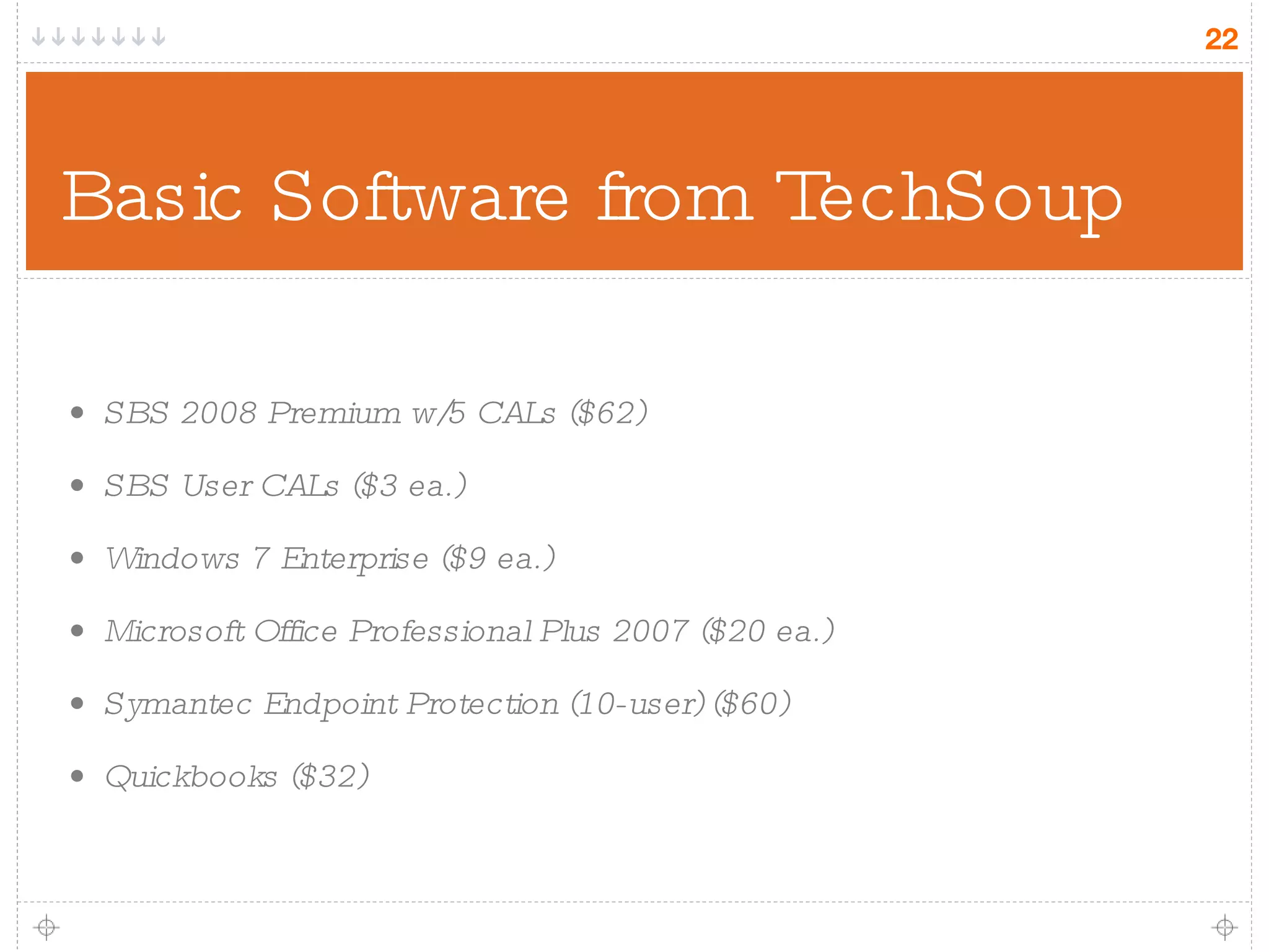 Basic Software from TechSoup SBS 2008 Premium w/5 CALs ($62) SBS User CALs ($3 ea.) Windows 7 Enterprise ($9 ea.) Microsoft Office Professional Plus 2007 ($20 ea.) Symantec Endpoint Protection (10-user) ($60) Quickbooks ($32) 