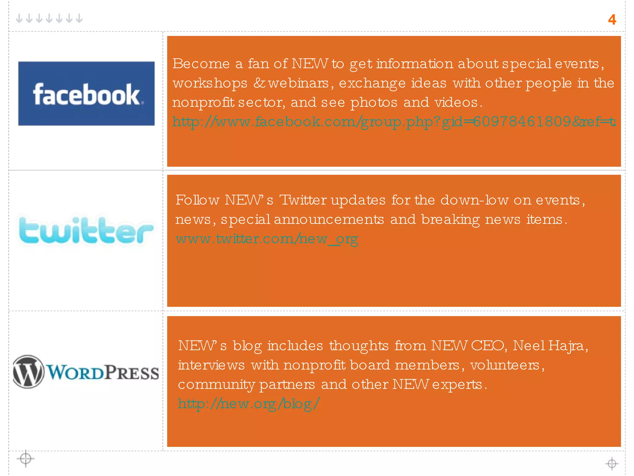 NEW’s blog includes thoughts from NEW CEO, Neel Hajra, interviews with nonprofit board members, volunteers, community partners and other NEW experts. http://new.org/blog/ Follow NEW’s Twitter updates for the down-low on events, news, special announcements and breaking news items.   www.twitter.com/new_org Become a fan of NEW to get information about special events, workshops & webinars, exchange ideas with other people in the nonprofit sector, and see photos and videos.  http://www.facebook.com/group.php?gid=60978461809&ref=ts 
