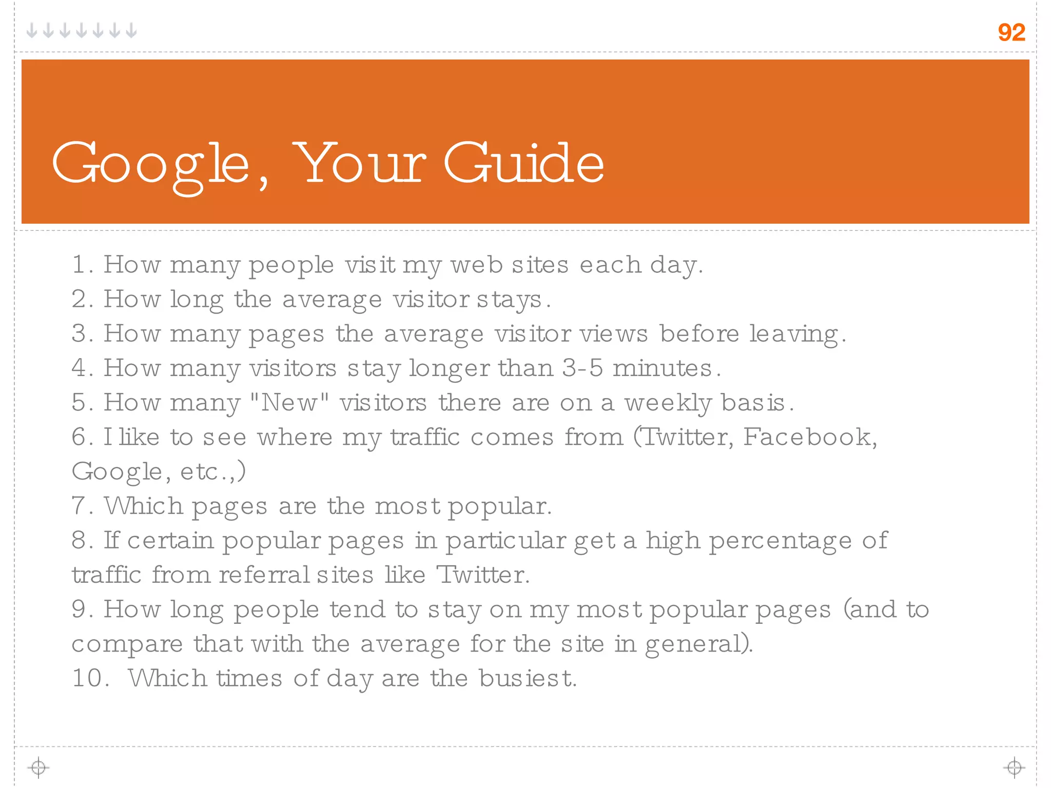Google, Your Guide 1. How many people visit my web sites each day.  2. How long the average visitor stays. 3. How many pages the average visitor views before leaving. 4. How many visitors stay longer than 3-5 minutes. 5. How many &quot;New&quot; visitors there are on a weekly basis. 6. I like to see where my traffic comes from (Twitter, Facebook, Google, etc.,) 7. Which pages are the most popular.  8. If certain popular pages in particular get a high percentage of traffic from referral sites like Twitter. 9. How long people tend to stay on my most popular pages (and to compare that with the average for the site in general). 10.  Which times of day are the busiest. 