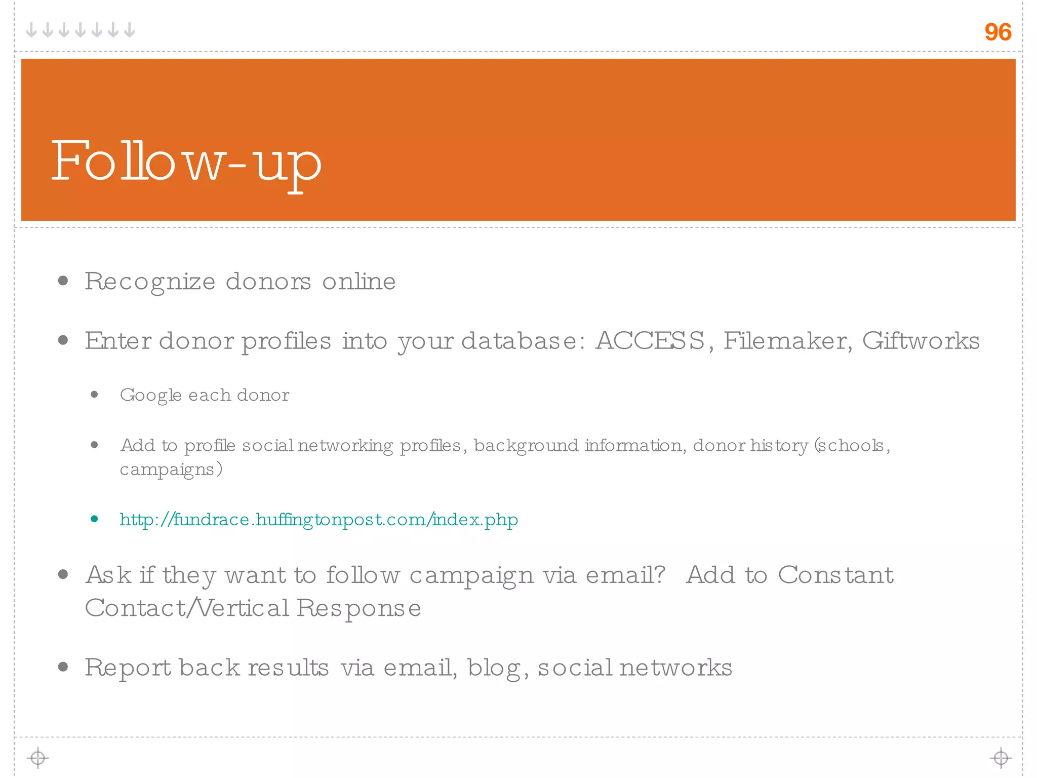 Follow-up Recognize donors online Enter donor profiles into your database: ACCESS, Filemaker, Giftworks Google each donor Add to profile social networking profiles, background information, donor history (schools, campaigns) http://fundrace.huffingtonpost.com/index.php Ask if they want to follow campaign via email?  Add to Constant Contact/Vertical Response Report back results via email, blog, social networks 