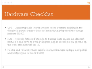 Hardware Checklist UPS:  Uninterruptable Power System keeps systems running in the event of a power outage and shut them down properly if the outage persists ($150) NAS:  Network Attached Storage to backup data to, has an Ethernet port, so it can have its own IP address and is accessible by anyone on the local area network ($115) Router and Firewall: Share internet connection with multiple computers and protect your network ($100) 
