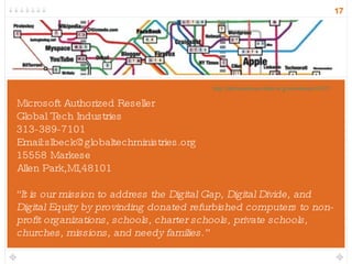 Microsoft Authorized Reseller Global Tech Industries 313-389-7101 Email:slbeck@globaltechministries.org 15558 Markese Allen Park,MI,48101 “ It is our mission to address the Digital Gap, Digital Divide, and Digital Equity by provinding donated refurbished computers to non-profit organizations, schools, charter schools, private schools, churches, missions, and needy families.” http://informationarchitects.jp/webtrends2007/ 