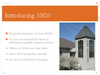 Introducing NEW Nonprofit Enterprise at Work (NEW) 15 year old nonprofit focused on delivering nonprofit support services Offices in Detroit and Ann Arbor Serve 500+ nonprofits annually Focused on Southeast Michigan 
