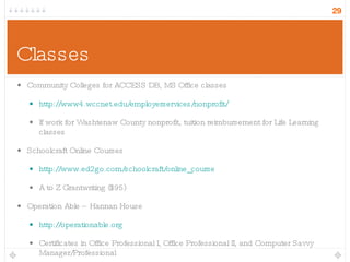 Classes Community Colleges for ACCESS DB, MS Office classes http://www4.wccnet.edu/employerservices/nonprofit/ If work for Washtenaw County nonprofit, tuition reimbursement for Life Learning classes Schoolcraft Online Courses http://www.ed2go.com/schoolcraft/online_course A to Z Grantwriting ($95) Operation Able – Hannan House http://operationable.org Certificates in Office Professional I, Office Professional II, and Computer Savvy Manager/Professional 