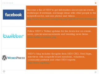 NEW’s blog includes thoughts from NEW CEO, Neel Hajra, interviews with nonprofit board members, volunteers, community partners and other NEW experts. http://new.org/blog/ Follow NEW’s Twitter updates for the down-low on events, news, special announcements and breaking news items.   www.twitter.com/new_org Become a fan of NEW to get information about special events, workshops & webinars, exchange ideas with other people in the nonprofit sector, and see photos and videos.  http://www.facebook.com/group.php?gid=60978461809&ref=ts 