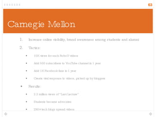 Carnegie Mellon  Increase online visibility, brand awareness among students and alumni Tactics: 10K views for each RoboU videos Add 500 subscribers to YouTube channel in 1 year Add 1K Facebook fans in 1 year Create viral response to videos, picked up by bloggers Results: 2.2 million views of “Last Lecture” Students became advocates 290+ tech blogs spread videos 