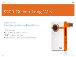$200 Goes a Long Way Flip Camera http://store.theflip.com/MinoHD.aspx 3.3 ounces 60 minuets of HD video 4GB built-in memory Lithium ion battery with USB arm 