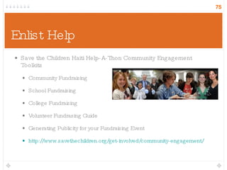 Enlist Help Save the Children Haiti Help-A-Thon Community Engagement Toolkits Community Fundraising School Fundraising College Fundraising Volunteer Fundrasing Guide Generating Publicity for your Fundraising Event http://www.savethechildren.org/get-involved/community-engagement/ 