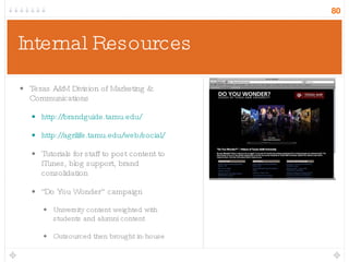 Internal Resources Texas A&M Division of Marketing & Communications http://brandguide.tamu.edu/ http://agrilife.tamu.edu/web/social/ Tutorials for staff to post content to iTunes, blog support, brand consolidation “ Do You Wonder” campaign University content weighted with students and alumni content Outsourced then brought in-house 