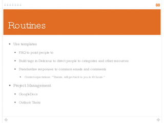 Routines Use templates FAQ to point people to Build tags in Delicious to direct people to categories and other resources Standardize responses to common emails and comments Control expectations: “Thanks, will get back to you in 48 hours.” Project Management GoogleDocs Outlook Tasks 
