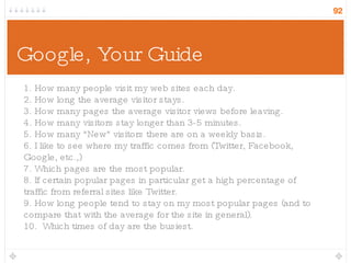 Google, Your Guide 1. How many people visit my web sites each day.  2. How long the average visitor stays. 3. How many pages the average visitor views before leaving. 4. How many visitors stay longer than 3-5 minutes. 5. How many &quot;New&quot; visitors there are on a weekly basis. 6. I like to see where my traffic comes from (Twitter, Facebook, Google, etc.,) 7. Which pages are the most popular.  8. If certain popular pages in particular get a high percentage of traffic from referral sites like Twitter. 9. How long people tend to stay on my most popular pages (and to compare that with the average for the site in general). 10.  Which times of day are the busiest. 