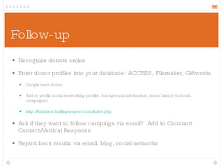 Follow-up Recognize donors online Enter donor profiles into your database: ACCESS, Filemaker, Giftworks Google each donor Add to profile social networking profiles, background information, donor history (schools, campaigns) http://fundrace.huffingtonpost.com/index.php Ask if they want to follow campaign via email?  Add to Constant Contact/Vertical Response Report back results via email, blog, social networks 