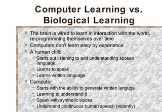 Computer Learning vs.
Biological Learning
 The brain is wired to learn in interaction with the world,
re-programming themselves over time
 Computers don’t learn easy by experience
 A human child
– Starts out listening to and understanding spoken
language
– Learns to speak
– Learns written language
 Computer
– Starts with the ability to generate written languge
– Learning to understand it
– Speak with synthetic voices
– Understand continuous human speech (recently)
 