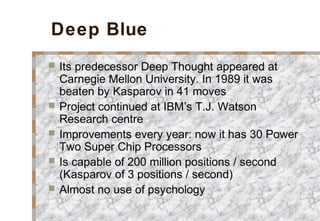 Deep Blue
 Its predecessor Deep Thought appeared at
Carnegie Mellon University. In 1989 it was
beaten by Kasparov in 41 moves
 Project continued at IBM’s T.J. Watson
Research centre
 Improvements every year: now it has 30 Power
Two Super Chip Processors
 Is capable of 200 million positions / second
(Kasparov of 3 positions / second)
 Almost no use of psychology
 