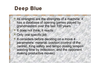 Deep Blue
 Its strenghts are the strenghts of a machine: it
has a database of opening games played by
grandmasters over the last 100 years
 It does not think, it reacts
 Only one specific job
 It considers before deciding on a move 4
parameters: material, position (control of the
centre), King safety and tempo (losing tempo=
wasting time by indecision, and the opponent
making productive moves)
 