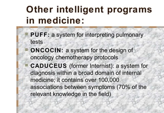 Other intelligent programs
in medicine:
 PUFF: a system for interpreting pulmonary
tests
 ONCOCIN: a system for the design of
oncology chemotherapy protocols
 CADUCEUS (former Internist): a system for
diagnosis within a broad domain of internal
medicine; it contains over 100,000
associations between symptoms (70% of the
relevant knowledge in the field)
 