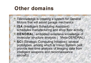 Other domains
 Teknowledge is creating a system for General
Motors that will assist garage mechanics
 ISA (Intelligent Scheduling Assistant):
schedules manufacturing and shop floor activity
 DENDRAL: embodied extensive knowledge of
molecular structure analysis ( Meta-DENDRAL)
 SCI (Strategic Computing Initiative): several
prototypes, among which is Vision System (will
provide real-time analysis of imaging data from
intelligent weapons and reconnaissance
aircraft))
 