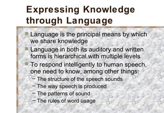 Expressing Knowledge
through Language
 Language is the principal means by which
we share knowledge
 Language in both its auditory and written
forms is hierarchical with multiple levels
 To respond intelligently to human speech,
one need to know, among other things:
– The structure of the speech sounds
– The way speech is produced
– The patterns of sound
– The rules of word usage
 