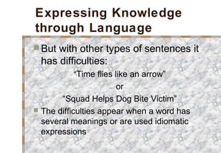 Expressing Knowledge
through Language
 But with other types of sentences it
has difficulties:
“Time flies like an arrow”
or
“Squad Helps Dog Bite Victim”
 The difficulties appear when a word has
several meanings or are used idiomatic
expressions
 
