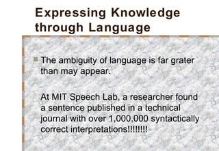 Expressing Knowledge
through Language
 The ambiguity of language is far grater
than may appear.
At MIT Speech Lab, a researcher found
a sentence published in a technical
journal with over 1,000,000 syntactically
correct interpretations!!!!!!!!
 