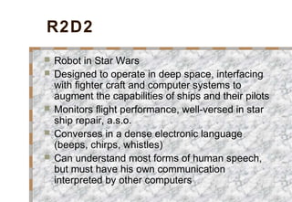 R2D2
 Robot in Star Wars
 Designed to operate in deep space, interfacing
with fighter craft and computer systems to
augment the capabilities of ships and their pilots
 Monitors flight performance, well-versed in star
ship repair, a.s.o.
 Converses in a dense electronic language
(beeps, chirps, whistles)
 Can understand most forms of human speech,
but must have his own communication
interpreted by other computers
 