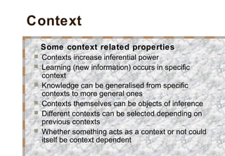 Context
Some context related properties
 Contexts increase inferential power
 Learning (new information) occurs in specific
context
 Knowledge can be generalised from specific
contexts to more general ones
 Contexts themselves can be objects of inference
 Different contexts can be selected depending on
previous contexts
 Whether something acts as a context or not could
itself be context dependent
 