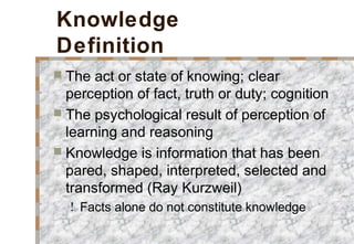 Knowledge
Definition
 The act or state of knowing; clear
perception of fact, truth or duty; cognition
 The psychological result of perception of
learning and reasoning
 Knowledge is information that has been
pared, shaped, interpreted, selected and
transformed (Ray Kurzweil)
! Facts alone do not constitute knowledge
 