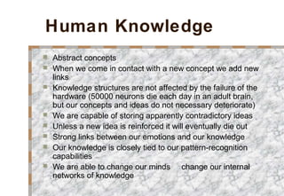 Human Knowledge
 Abstract concepts
 When we come in contact with a new concept we add new
links
 Knowledge structures are not affected by the failure of the
hardware (50000 neurons die each day in an adult brain,
but our concepts and ideas do not necessary deteriorate)
 We are capable of storing apparently contradictory ideas
 Unless a new idea is reinforced it will eventually die out
 Strong links between our emotions and our knowledge
 Our knowledge is closely tied to our pattern-recognition
capabilities
 We are able to change our minds change our internal
networks of knowledge
 