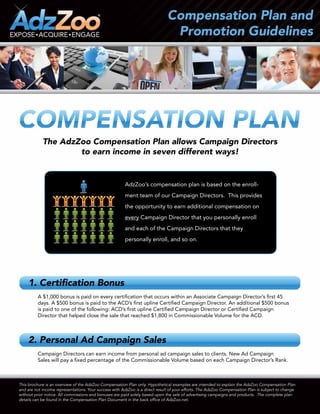 The AdzZoo Compensation Plan allows Campaign Directors
                    to earn income in seven different ways!


                                                        AdzZoo’s compensation plan is based on the enroll-
                                                        ment team of our Campaign Directors. This provides
                                                        the opportunity to earn additional compensation on
                                                        every Campaign Director that you personally enroll
                                                        and each of the Campaign Directors that they
                                                        personally enroll, and so on.




     1. Certification Bonus
         A $1,000 bonus is paid on every certification that occurs within an Associate Campaign Director’s first 45
         days. A $500 bonus is paid to the ACD’s first upline Certified Campaign Director. An additional $500 bonus
         is paid to one of the following: ACD’s first upline Certified Campaign Director or Certified Campaign
         Director that helped close the sale that reached $1,800 in Commissionable Volume for the ACD.



     2. Personal Ad Campaign Sales
         Campaign Directors can earn income from personal ad campaign sales to clients. New Ad Campaign
         Sales will pay a fixed percentage of the Commissionable Volume based on each Campaign Director’s Rank.



This brochure is an overview of the AdzZoo Compensation Plan only. Hypothetical examples are intended to explain the AdzZoo Compensation Plan
and are not income representations. Your success with AdzZoo is a direct result of your efforts. The AdzZoo Compensation Plan is subject to change
without prior notice. All commissions and bonuses are paid solely based upon the sale of advertising campaigns and products. The complete plan
details can be found in the Compensation Plan Document in the back office of AdzZoo.net.
 