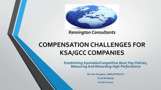 Kensington Consultants 
COMPENSATION CHALLENGES FOR 
KSA/GCC COMPANIES 
Establishing Equitable/Competitive Basic Pay Policies, 
Measuring And Rewarding High Performance 
Mr John Douglass, MBA/SPHR/CCP 
Dr Ali M Albaity 
Dr Karl Larson 
 