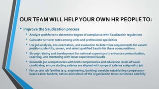 OUR TEAM WILL HELP YOUR OWN HR PEOPLE TO: 
• Improve the Saudization process 
• Analyze workforce to determine degree of compliance with Saudization regulations 
• Calculate turnover rates among units and professional specialties 
• Use job analysis, documentation, and evaluation to determine requirements for vacant 
positions; identify, screen, and select qualified Saudis for these open positions 
• Strong training and development for national supervisors to enhance communication, 
coaching, and mentoring with lesser experienced Saudis 
• Reconcile job competencies with both competencies and education levels of Saudi 
candidates; ensure starting salaries are aligned with range of salaries assigned to job 
• For certain job families (e.g. engineering, banking) consider establishing competency-based 
career ladders; nature and culture of the organization to be considered carefully 
 