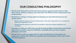 OUR CONSULTING PHILOSOPHY 
• We will work along side your key executives and key supporting HR experts to help 
them review, research, analyze, and create their own effective total compensation and 
rewards policy. 
• We believe in acting as change agents to develop your own internal resources and 
enable staff to: 
• Identify problems, barriers and areas of improvement, rather than relying solely on our consultants to 
outline your weaknesses for you; 
• Develop the skills necessary to solve their own problems, rather than relying completely on our 
consultants. 
• Our goal is to help your staff come up with the best possible compensation and rewards 
policy that is possibly unique but definitely compatible with your own company 
philosophy and needs. 
• We will work to make you happy with our work and the fees you have paid us by 
making your staff as self-sufficient as possible and minimizing the need to call us back 
for more assistance. 
 