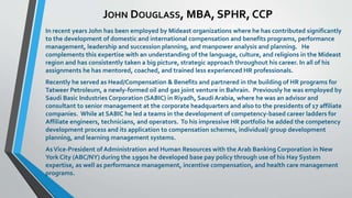 JOHN DOUGLASS, MBA, SPHR, CCP 
In recent years John has been employed by Mideast organizations where he has contributed significantly 
to the development of domestic and international compensation and benefits programs, performance 
management, leadership and succession planning, and manpower analysis and planning. He 
complements this expertise with an understanding of the language, culture, and religions in the Mideast 
region and has consistently taken a big picture, strategic approach throughout his career. In all of his 
assignments he has mentored, coached, and trained less experienced HR professionals. 
Recently he served as Head/Compensation & Benefits and partnered in the building of HR programs for 
Tatweer Petroleum, a newly-formed oil and gas joint venture in Bahrain. Previously he was employed by 
Saudi Basic Industries Corporation (SABIC) in Riyadh, Saudi Arabia, where he was an advisor and 
consultant to senior management at the corporate headquarters and also to the presidents of 17 affiliate 
companies. While at SABIC he led a teams in the development of competency-based career ladders for 
Affiliate engineers, technicians, and operators. To his impressive HR portfolio he added the competency 
development process and its application to compensation schemes, individual/ group development 
planning, and learning management systems. 
As Vice-President of Administration and Human Resources with the Arab Banking Corporation in New 
York City (ABC/NY) during the 1990s he developed base pay policy through use of his Hay System 
expertise, as well as performance management, incentive compensation, and health care management 
programs. 
 