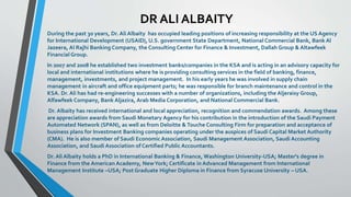 DR ALI ALBAITY 
During the past 30 years, Dr. Ali Albaity has occupied leading positions of increasing responsibility at the US Agency 
for International Development (USAID), U.S. government State Department, National Commercial Bank, Bank Al 
Jazeera, Al Rajhi Banking Company, the Consulting Center for Finance & Investment, Dallah Group & Altawfeek 
Financial Group. 
In 2007 and 2008 he established two investment banks/companies in the KSA and is acting in an advisory capacity for 
local and international institutions where he is providing consulting services in the field of banking, finance, 
management, investments, and project management. In his early years he was involved in supply chain 
management in aircraft and office equipment parts; he was responsible for branch maintenance and control in the 
KSA. Dr. Ali has had re-engineering successes with a number of organizations, including the Aljeraisy Group, 
Alfawfeek Company, Bank Aljazira, Arab Media Corporation, and National Commercial Bank. 
Dr. Albaity has received international and local appreciation, recognition and commendation awards. Among these 
are appreciation awards from Saudi Monetary Agency for his contribution in the introduction of the Saudi Payment 
Automated Network (SPAN), as well as from Deloitte & Touche Consulting Firm for preparation and acceptance of 
business plans for Investment Banking companies operating under the auspices of Saudi Capital Market Authority 
(CMA). He is also member of Saudi Economic Association, Saudi Management Association, Saudi Accounting 
Association, and Saudi Association of Certified Public Accountants. 
Dr. Ali Albaity holds a PhD in International Banking & Finance, Washington University-USA; Master's degree in 
Finance from the American Academy, New York; Certificate in Advanced Management from International 
Management Institute –USA; Post Graduate Higher Diploma in Finance from Syracuse University – USA. 
 