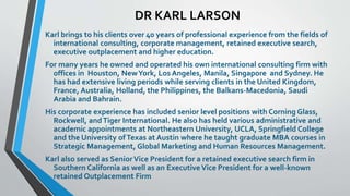 DR KARL LARSON 
Karl brings to his clients over 40 years of professional experience from the fields of 
international consulting, corporate management, retained executive search, 
executive outplacement and higher education. 
For many years he owned and operated his own international consulting firm with 
offices in Houston, New York, Los Angeles, Manila, Singapore and Sydney. He 
has had extensive living periods while serving clients in the United Kingdom, 
France, Australia, Holland, the Philippines, the Balkans-Macedonia, Saudi 
Arabia and Bahrain. 
His corporate experience has included senior level positions with Corning Glass, 
Rockwell, and Tiger International. He also has held various administrative and 
academic appointments at Northeastern University, UCLA, Springfield College 
and the University of Texas at Austin where he taught graduate MBA courses in 
Strategic Management, Global Marketing and Human Resources Management. 
Karl also served as Senior Vice President for a retained executive search firm in 
Southern California as well as an Executive Vice President for a well-known 
retained Outplacement Firm 
