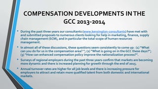COMPENSATION DEVELOPMENTS IN THE 
GCC 2013-2014 
• During the past three years our consultants (www.kensington-consultants) have met with 
and submitted proposals to numerous clients looking for help in marketing, finance, supply 
chain management (SCM), and in particular the total scope of human resources 
management. 
• In almost all of these discussions, these questions seem consistently to come up: (1) “What 
can you do for us in the compensation area? ”; (2) “What is going on in the GCC these days?”; 
(3) “How can enhanced compensation policy improve the nationalization process?”. 
• Surveys of regional employers during the past three years confirm that markets are becoming 
more dynamic and there is increased planning for growth through the end of 2015. 
• Annual turnover rates are higher for all job levels and there is increasing pressure for 
employers to attract and retain more qualified talent from both domestic and international 
markets. 
 