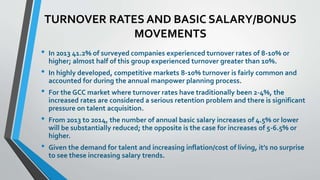 TURNOVER RATES AND BASIC SALARY/BONUS 
MOVEMENTS 
• In 2013 41.2% of surveyed companies experienced turnover rates of 8-10% or 
higher; almost half of this group experienced turnover greater than 10%. 
• In highly developed, competitive markets 8-10% turnover is fairly common and 
accounted for during the annual manpower planning process. 
• For the GCC market where turnover rates have traditionally been 2-4%, the 
increased rates are considered a serious retention problem and there is significant 
pressure on talent acquisition. 
• From 2013 to 2014, the number of annual basic salary increases of 4.5% or lower 
will be substantially reduced; the opposite is the case for increases of 5-6.5% or 
higher. 
• Given the demand for talent and increasing inflation/cost of living, it’s no surprise 
to see these increasing salary trends. 
 