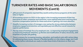 TURNOVER RATES AND BASIC SALARY/BONUS 
MOVEMENTS (Cont’d) 
• 56% percent of companies reported they would continue bonus programs at the same 
rates or higher. 
• Of increasing concern to CEO’s in the region is the increasing movement of their key 
executives to other companies and industries; more sophisticated short and long-term 
incentive compensation policies for these executives is getting a lot more attention. 
• Steadily increasing number of managers now seeing the strong relationship between 
employee engagement/retention and equitable pay and effective overall rewards for 
superior performance. 
• The top areas of strategic focus by employers are: (1) Improving employee engagement; 
(2) Improving employee retention; (3) Review and modification of salary structures, with 
emphasis on proper job grading. 
• There is concern for increasing housing, education, and medical costs with various ideas 
for addressing these issues; interest in flexible benefits is in the infancy stage, but it will 
be awhile before individuals are ready to make these kinds of decisions on their own. 
 