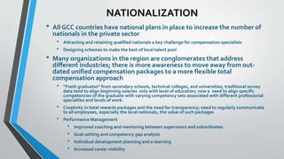 NATIONALIZATION 
• All GCC countries have national plans in place to increase the number of 
nationals in the private sector 
• Attracting and retaining qualified nationals a key challenge for compensation specialists 
• Designing schemes to make the best of local talent pool 
• Many organizations in the region are conglomerates that address 
different industries; there is more awareness to move away from out-dated 
unified compensation packages to a more flexible total 
compensation approach 
• “Fresh graduates” from secondary schools, technical colleges, and universities; traditional survey 
data tend to align beginning salaries only with level of education; now a need to align specific 
competencies of the graduate with varying competency sets associated with different professional 
specialties and levels of work. 
• Creativity in total rewards packages and the need for transparency; need to regularly communicate 
to all employees, especially the local nationals, the value of such packages 
• Performance Management 
• Improved coaching and mentoring between supervisors and subordinates 
• Goal-setting and competency gap analysis 
• Individual development planning and e-learning 
• Increased career visibility 
 