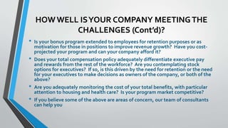 HOW WELL IS YOUR COMPANY MEETING THE 
CHALLENGES (Cont’d)? 
• Is your bonus program extended to employees for retention purposes or as 
motivation for those in positions to improve revenue growth? Have you cost-projected 
your program and can your company afford it? 
• Does your total compensation policy adequately differentiate executive pay 
and rewards from the rest of the workforce? Are you contemplating stock 
options for executives? If so, is this driven by the need for retention or the need 
for your executives to make decisions as owners of the company, or both of the 
above? 
• Are you adequately monitoring the cost of your total benefits, with particular 
attention to housing and health care? Is your program market competitive? 
• If you believe some of the above are areas of concern, our team of consultants 
can help you 
 